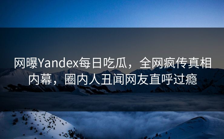 网曝Yandex每日吃瓜，全网疯传真相内幕，圈内人丑闻网友直呼过瘾