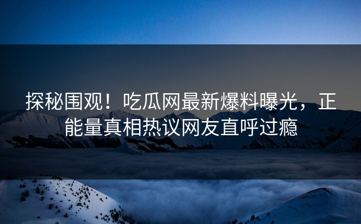 探秘围观！吃瓜网最新爆料曝光，正能量真相热议网友直呼过瘾