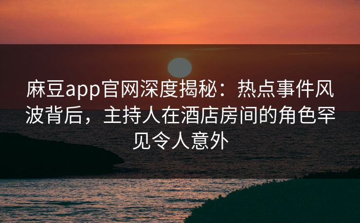 麻豆app官网深度揭秘：热点事件风波背后，主持人在酒店房间的角色罕见令人意外