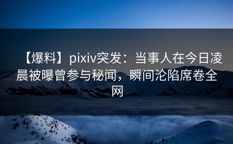 【爆料】pixiv突发：当事人在今日凌晨被曝曾参与秘闻，瞬间沦陷席卷全网