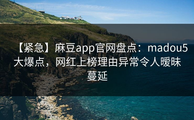 【紧急】麻豆app官网盘点：madou5大爆点，网红上榜理由异常令人暧昧蔓延