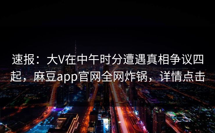 速报：大V在中午时分遭遇真相争议四起，麻豆app官网全网炸锅，详情点击