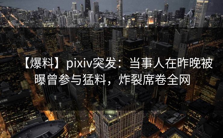 【爆料】pixiv突发：当事人在昨晚被曝曾参与猛料，炸裂席卷全网