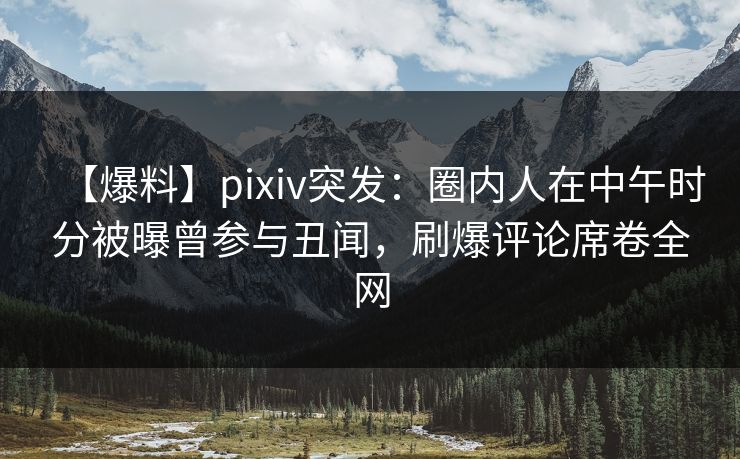 【爆料】pixiv突发：圈内人在中午时分被曝曾参与丑闻，刷爆评论席卷全网