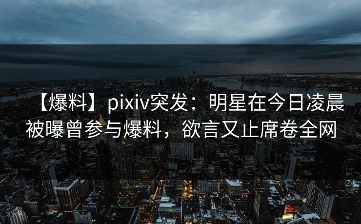【爆料】pixiv突发：明星在今日凌晨被曝曾参与爆料，欲言又止席卷全网