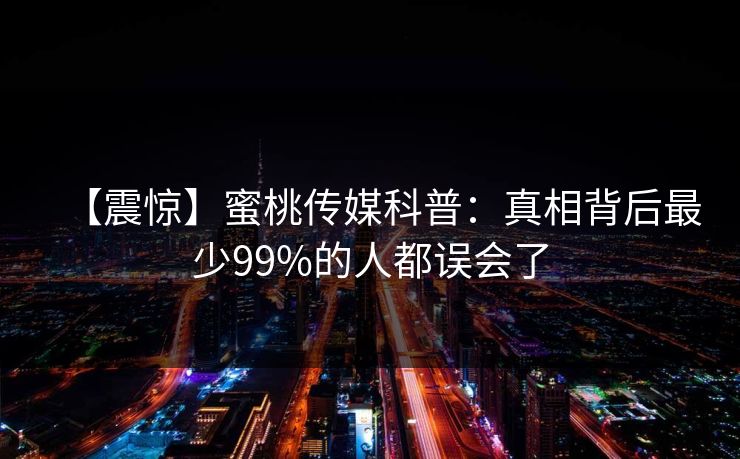 【震惊】蜜桃传媒科普：真相背后最少99%的人都误会了