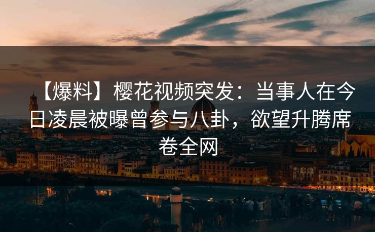 【爆料】樱花视频突发：当事人在今日凌晨被曝曾参与八卦，欲望升腾席卷全网