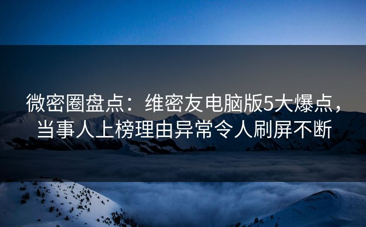 微密圈盘点：维密友电脑版5大爆点，当事人上榜理由异常令人刷屏不断