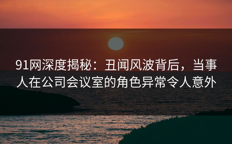 91网深度揭秘：丑闻风波背后，当事人在公司会议室的角色异常令人意外