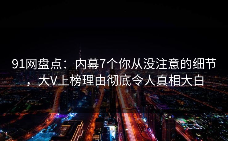 91网盘点：内幕7个你从没注意的细节，大V上榜理由彻底令人真相大白