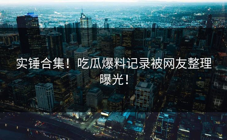 实锤合集！吃瓜爆料记录被网友整理曝光！
