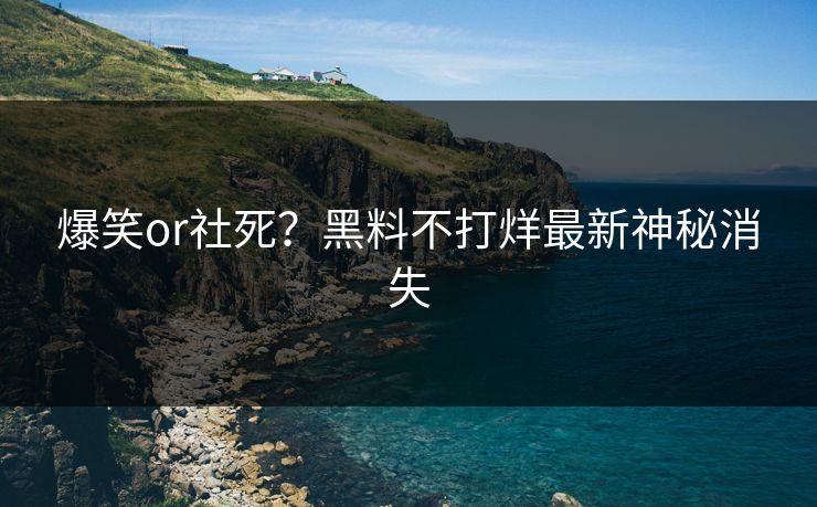 爆笑or社死？黑料不打烊最新神秘消失