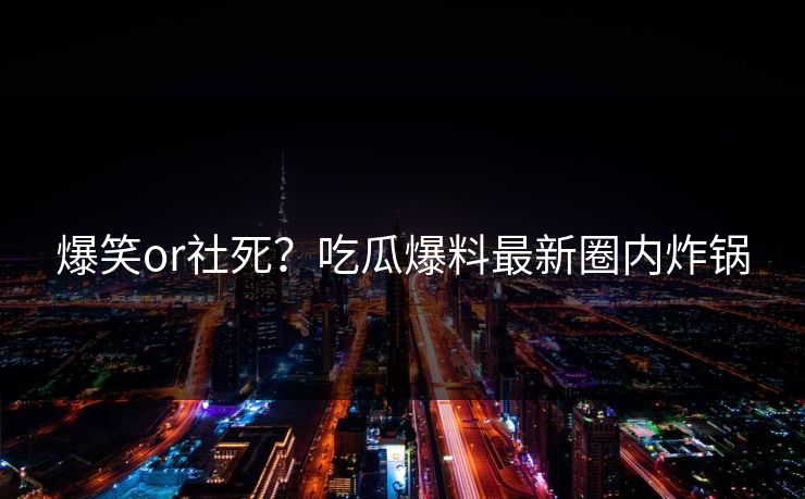 爆笑or社死？吃瓜爆料最新圈内炸锅