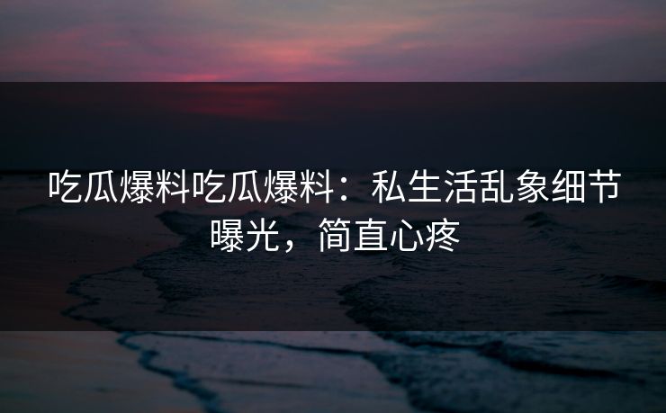 吃瓜爆料吃瓜爆料：私生活乱象细节曝光，简直心疼