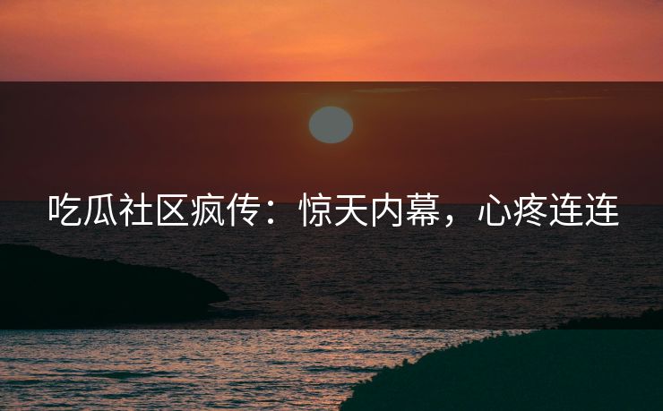 吃瓜社区疯传：惊天内幕，心疼连连