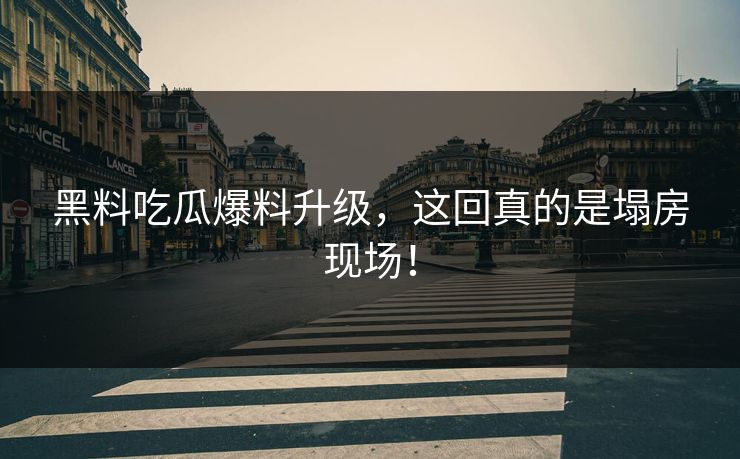 黑料吃瓜爆料升级，这回真的是塌房现场！