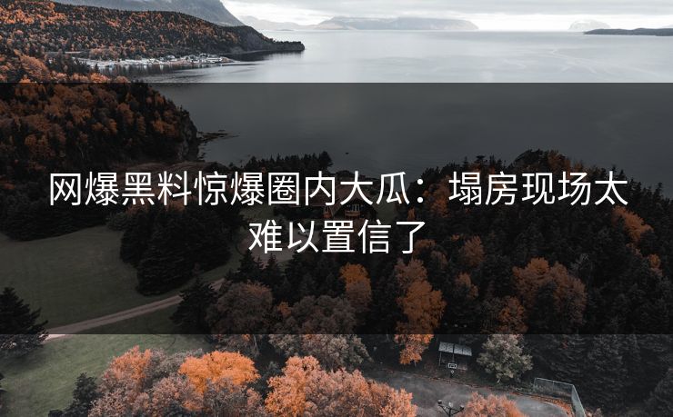 网爆黑料惊爆圈内大瓜：塌房现场太难以置信了