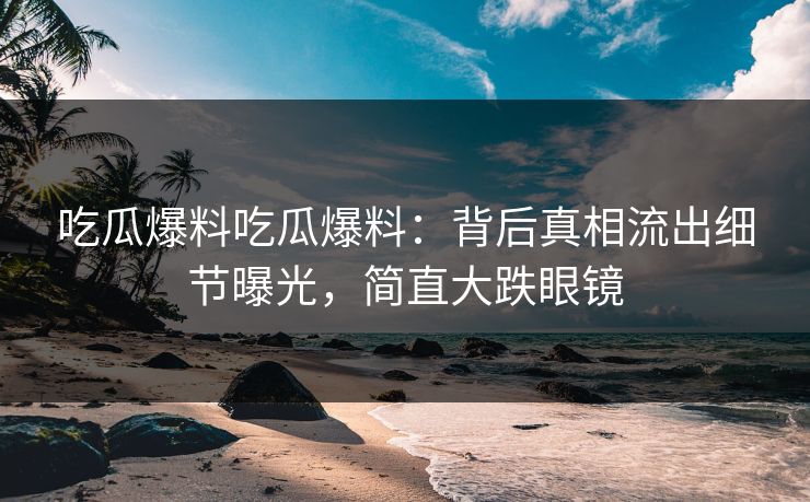 吃瓜爆料吃瓜爆料：背后真相流出细节曝光，简直大跌眼镜