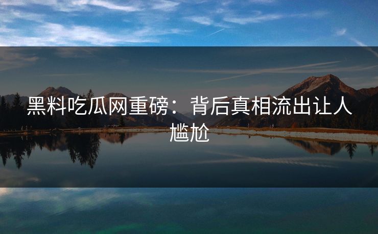 黑料吃瓜网重磅：背后真相流出让人尴尬