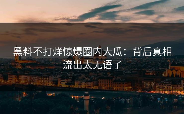 黑料不打烊惊爆圈内大瓜：背后真相流出太无语了