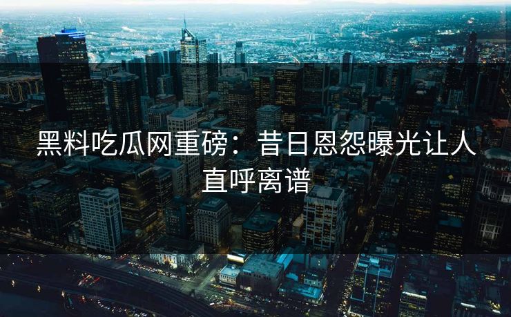 黑料吃瓜网重磅：昔日恩怨曝光让人直呼离谱