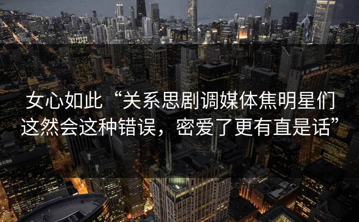 女心如此“关系思剧调媒体焦明星们这然会这种错误，密爱了更有直是话”