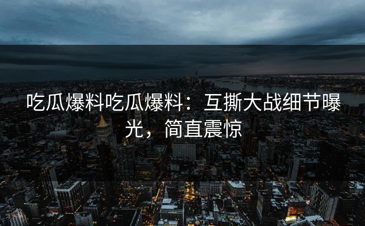 吃瓜爆料吃瓜爆料：互撕大战细节曝光，简直震惊