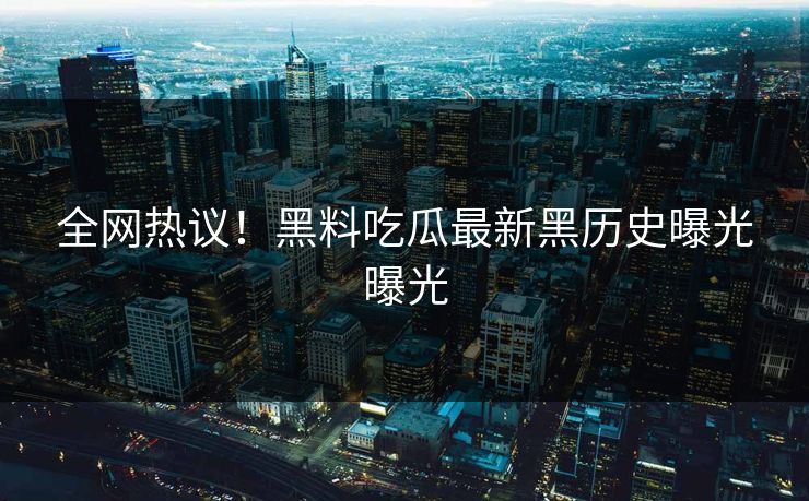 全网热议！黑料吃瓜最新黑历史曝光曝光