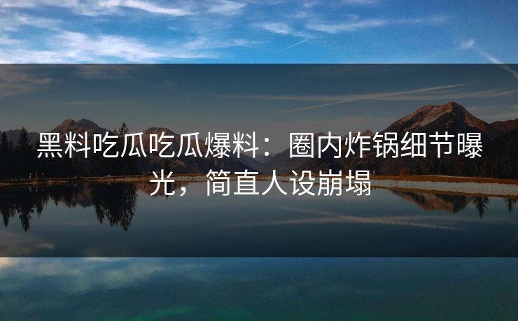 黑料吃瓜吃瓜爆料：圈内炸锅细节曝光，简直人设崩塌