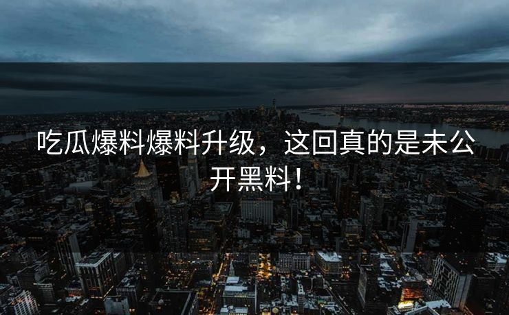 吃瓜爆料爆料升级，这回真的是未公开黑料！