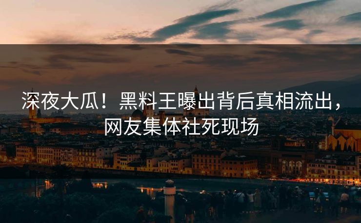 深夜大瓜！黑料王曝出背后真相流出，网友集体社死现场