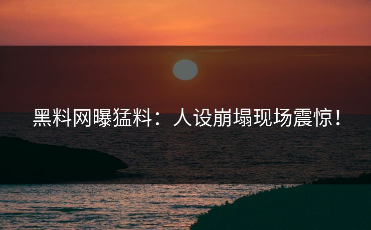黑料网曝猛料：人设崩塌现场震惊！