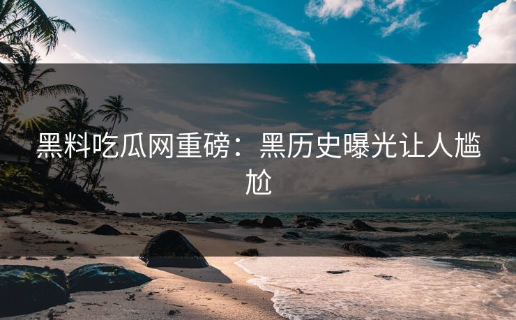 黑料吃瓜网重磅：黑历史曝光让人尴尬