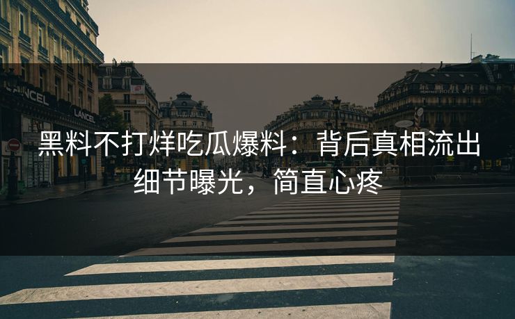 黑料不打烊吃瓜爆料：背后真相流出细节曝光，简直心疼