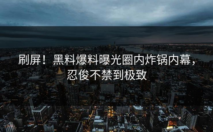 刷屏！黑料爆料曝光圈内炸锅内幕，忍俊不禁到极致