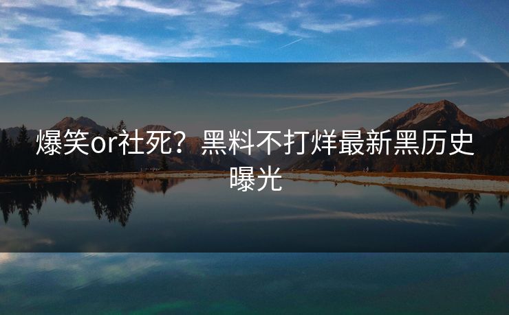 爆笑or社死？黑料不打烊最新黑历史曝光