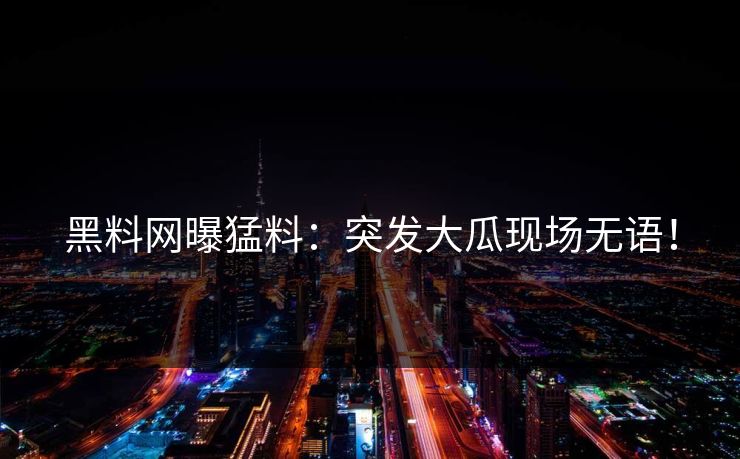黑料网曝猛料：突发大瓜现场无语！