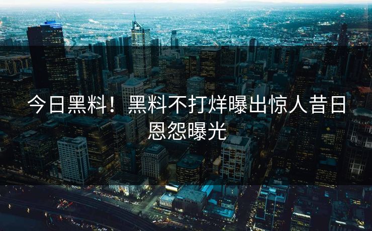 今日黑料！黑料不打烊曝出惊人昔日恩怨曝光