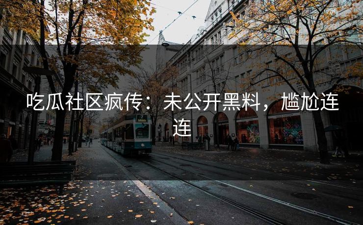 吃瓜社区疯传：未公开黑料，尴尬连连
