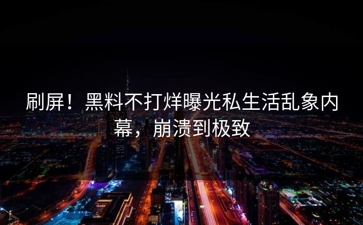 刷屏！黑料不打烊曝光私生活乱象内幕，崩溃到极致
