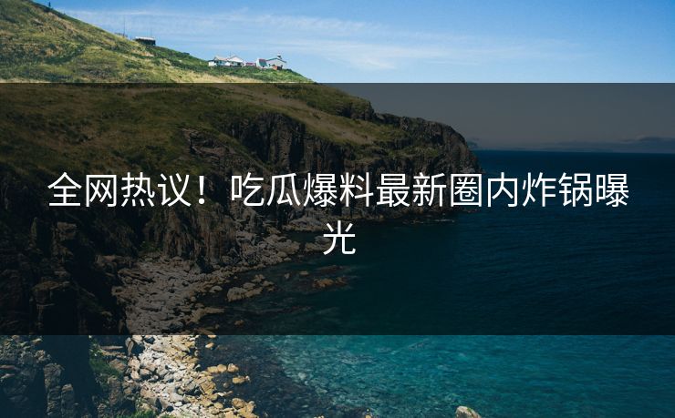 全网热议！吃瓜爆料最新圈内炸锅曝光