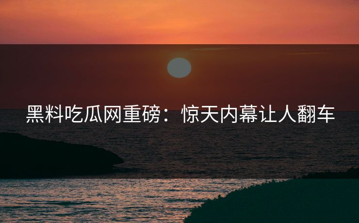 黑料吃瓜网重磅：惊天内幕让人翻车