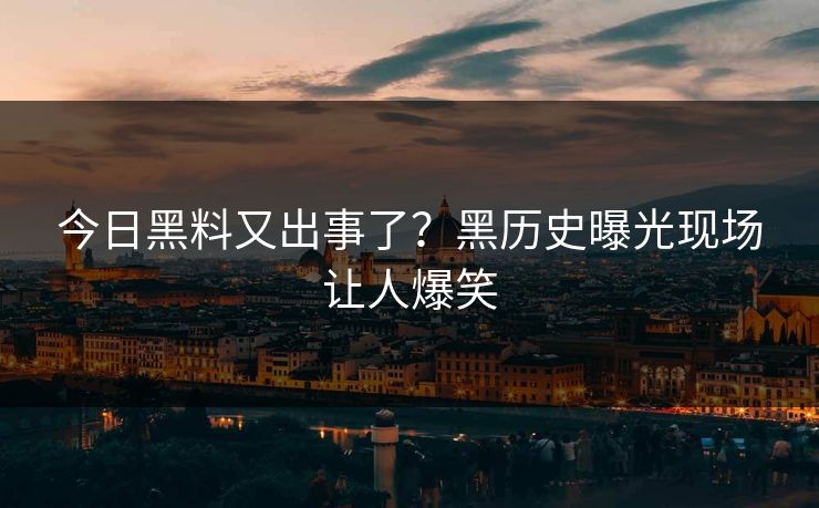 今日黑料又出事了？黑历史曝光现场让人爆笑