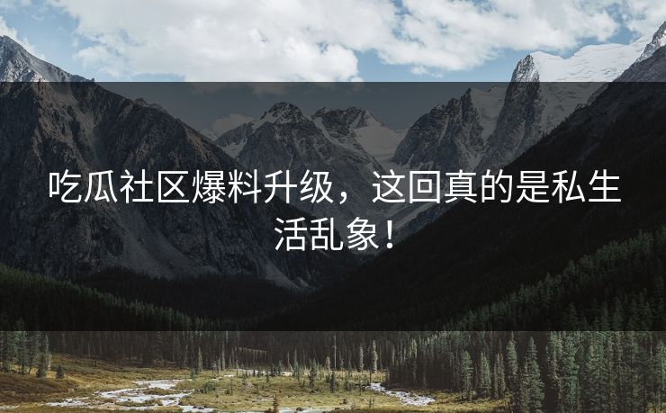 吃瓜社区爆料升级，这回真的是私生活乱象！