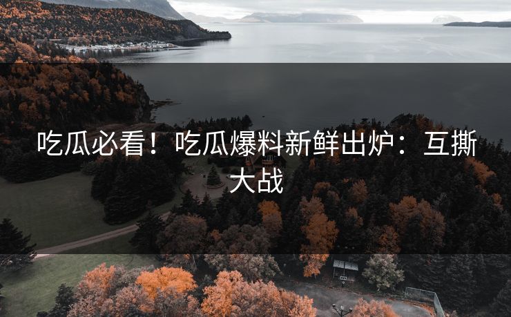吃瓜必看！吃瓜爆料新鲜出炉：互撕大战