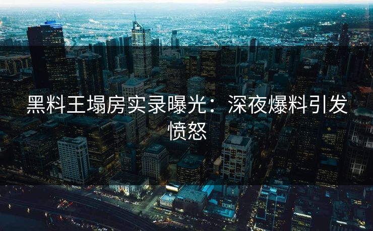 黑料王塌房实录曝光：深夜爆料引发愤怒
