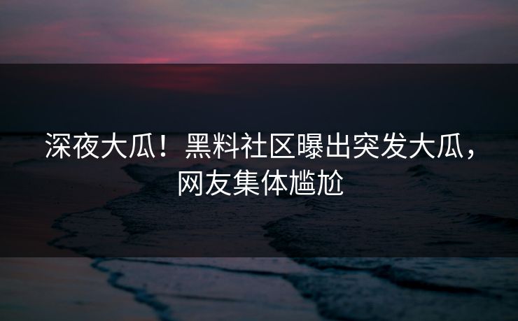 深夜大瓜！黑料社区曝出突发大瓜，网友集体尴尬