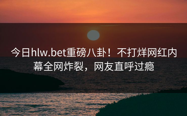 今日hlw.bet重磅八卦！不打烊网红内幕全网炸裂，网友直呼过瘾