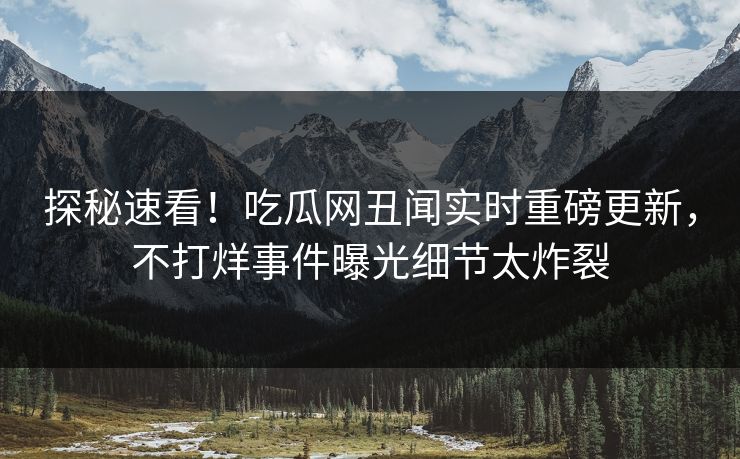探秘速看！吃瓜网丑闻实时重磅更新，不打烊事件曝光细节太炸裂
