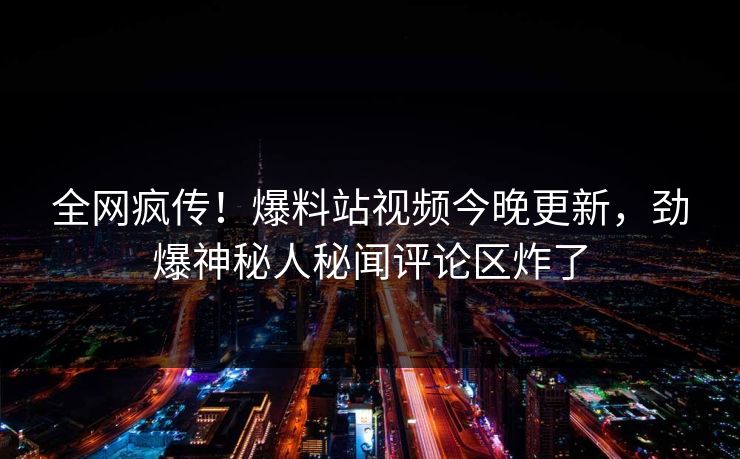 全网疯传！爆料站视频今晚更新，劲爆神秘人秘闻评论区炸了